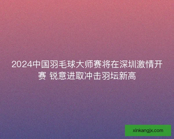 2024中国羽毛球大师赛将在深圳激情开赛 锐意进取冲击羽坛新高 2024中国羽毛球大师赛将在深圳激情开赛 锐意进取冲击羽坛新高