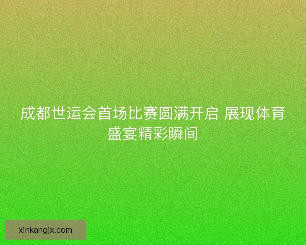 成都世运会首场比赛圆满开启 展现体育盛宴精彩瞬间 成都世运会首场比赛圆满开启 展现体育盛宴精彩瞬间