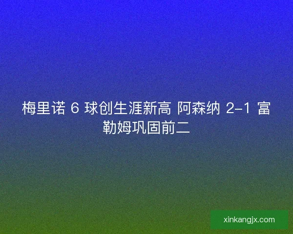 梅里诺 6 球创生涯新高 阿森纳 2-1 富勒姆巩固前二