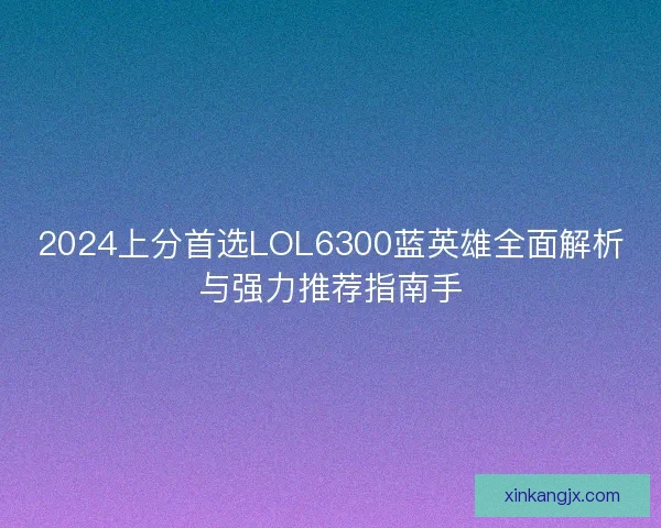 2024上分首选LOL6300蓝英雄全面解析与强力推荐指南手 2024上分首选LOL6300蓝英雄全面解析与强力推荐指南手