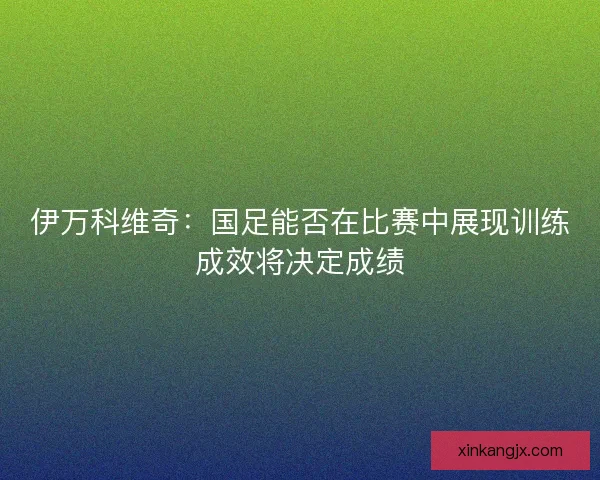 伊万科维奇：国足能否在比赛中展现训练成效将决定成绩