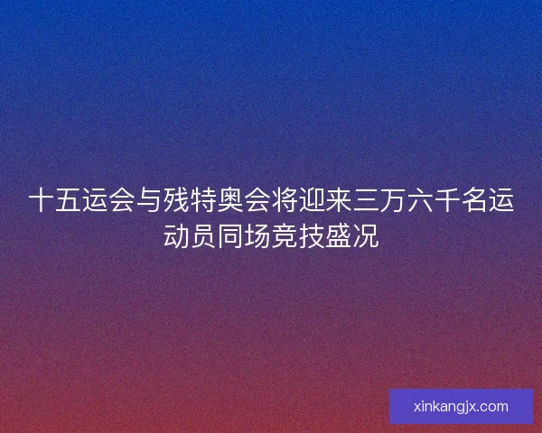 十五运会与残特奥会将迎来三万六千名运动员同场竞技盛况