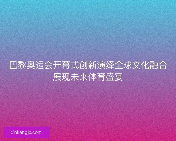 巴黎奥运会开幕式创新演绎全球文化融合展现未来体育盛宴