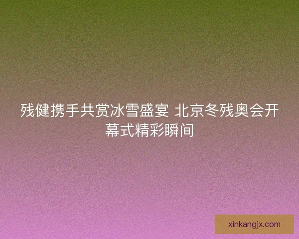 残健携手共赏冰雪盛宴 北京冬残奥会开幕式精彩瞬间