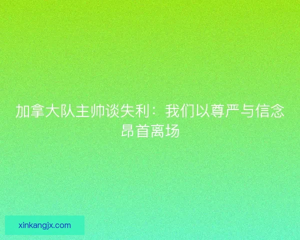 加拿大队主帅谈失利：我们以尊严与信念昂首离场