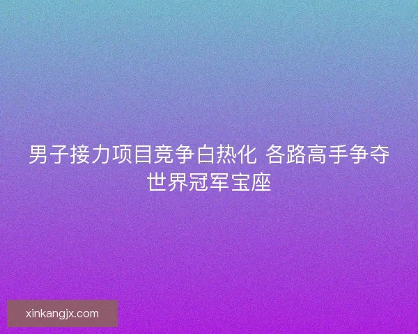 男子接力项目竞争白热化 各路高手争夺世界冠军宝座