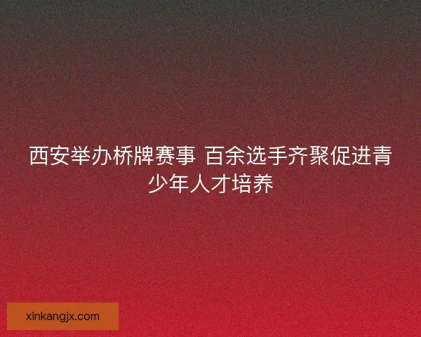 西安举办桥牌赛事 百余选手齐聚促进青少年人才培养 西安举办桥牌赛事 百余选手齐聚促进青少年人才培养
