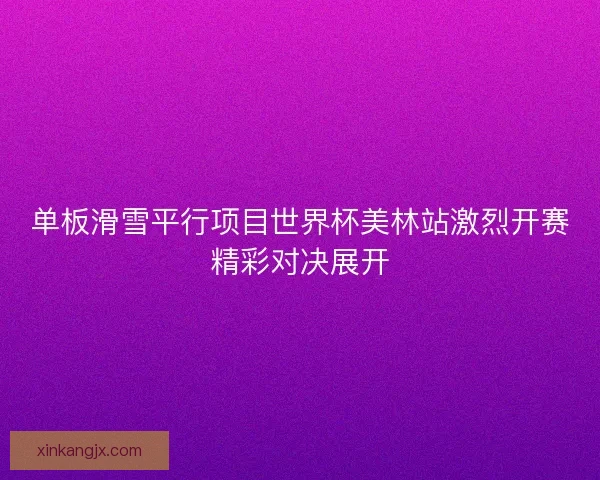 单板滑雪平行项目世界杯美林站激烈开赛精彩对决展开 单板滑雪平行项目世界杯美林站激烈开赛精彩对决展开