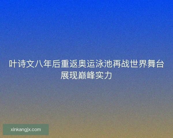 叶诗文八年后重返奥运泳池再战世界舞台展现巅峰实力