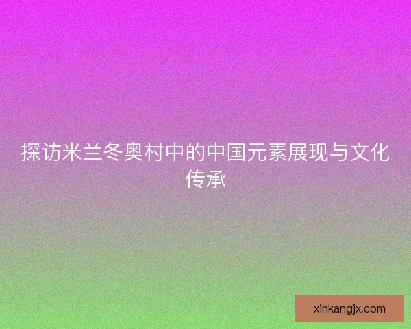 探访米兰冬奥村中的中国元素展现与文化传承