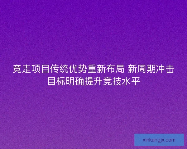 竞走项目传统优势重新布局 新周期冲击目标明确提升竞技水平 竞走项目传统优势重新布局 新周期冲击目标明确提升竞技水平