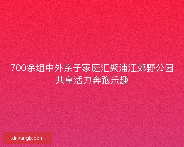700余组中外亲子家庭汇聚浦江郊野公园共享活力奔跑乐趣 700余组中外亲子家庭汇聚浦江郊野公园共享活力奔跑乐趣