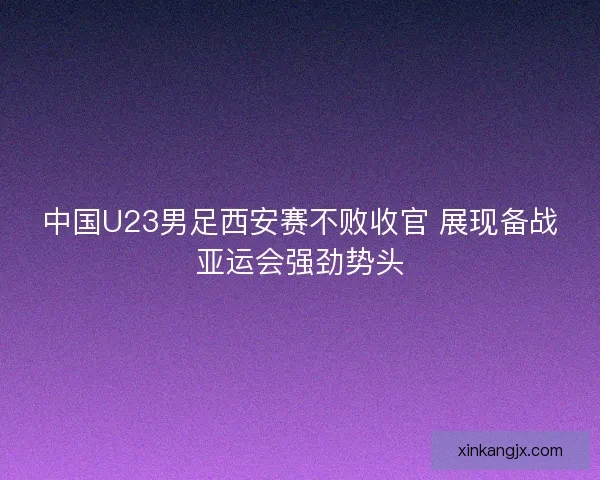 中国U23男足西安赛不败收官 展现备战亚运会强劲势头 中国U23男足西安赛不败收官 展现备战亚运会强劲势头