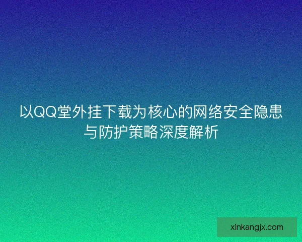 以QQ堂外挂下载为核心的网络安全隐患与防护策略深度解析