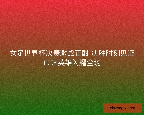 女足世界杯决赛激战正酣 决胜时刻见证巾帼英雄闪耀全场