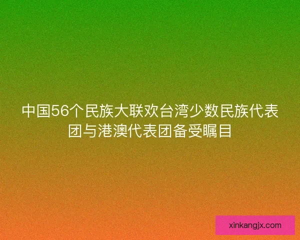 中国56个民族大联欢台湾少数民族代表团与港澳代表团备受瞩目