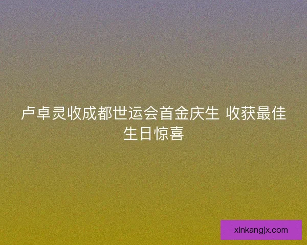 卢卓灵收成都世运会首金庆生 收获最佳生日惊喜 卢卓灵收成都世运会首金庆生 收获最佳生日惊喜