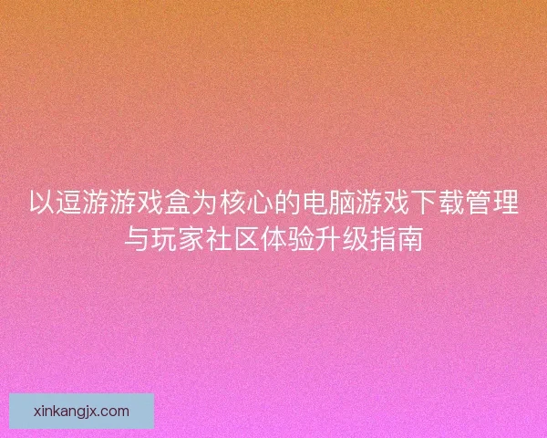 以逗游游戏盒为核心的电脑游戏下载管理与玩家社区体验升级指南
