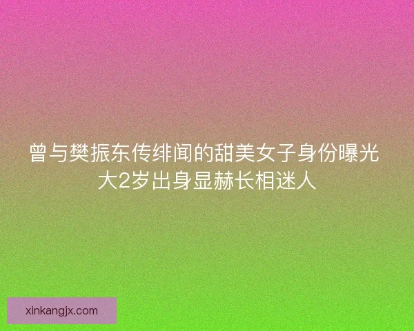 曾与樊振东传绯闻的甜美女子身份曝光 大2岁出身显赫长相迷人
