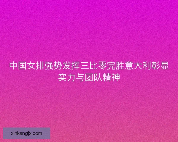 中国女排强势发挥三比零完胜意大利彰显实力与团队精神