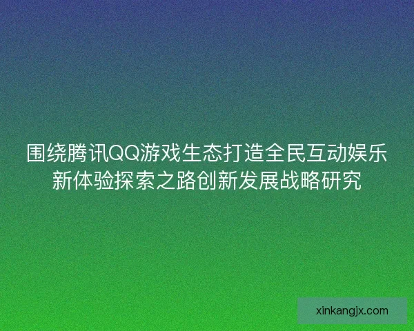 围绕腾讯QQ游戏生态打造全民互动娱乐新体验探索之路创新发展战略研究 围绕腾讯QQ游戏生态打造全民互动娱乐新体验探索之路创新发展战略研究